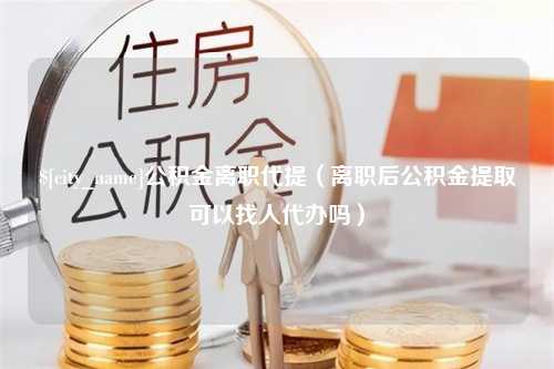 亳州公积金离职代提（离职后公积金提取可以找人代办吗）