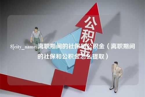 亳州离职期间的社保和公积金（离职期间的社保和公积金怎么提取）